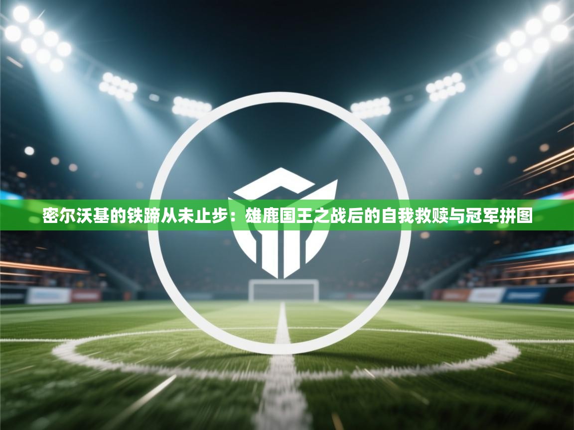 密尔沃基的铁蹄从未止步：雄鹿国王之战后的自我救赎与冠军拼图