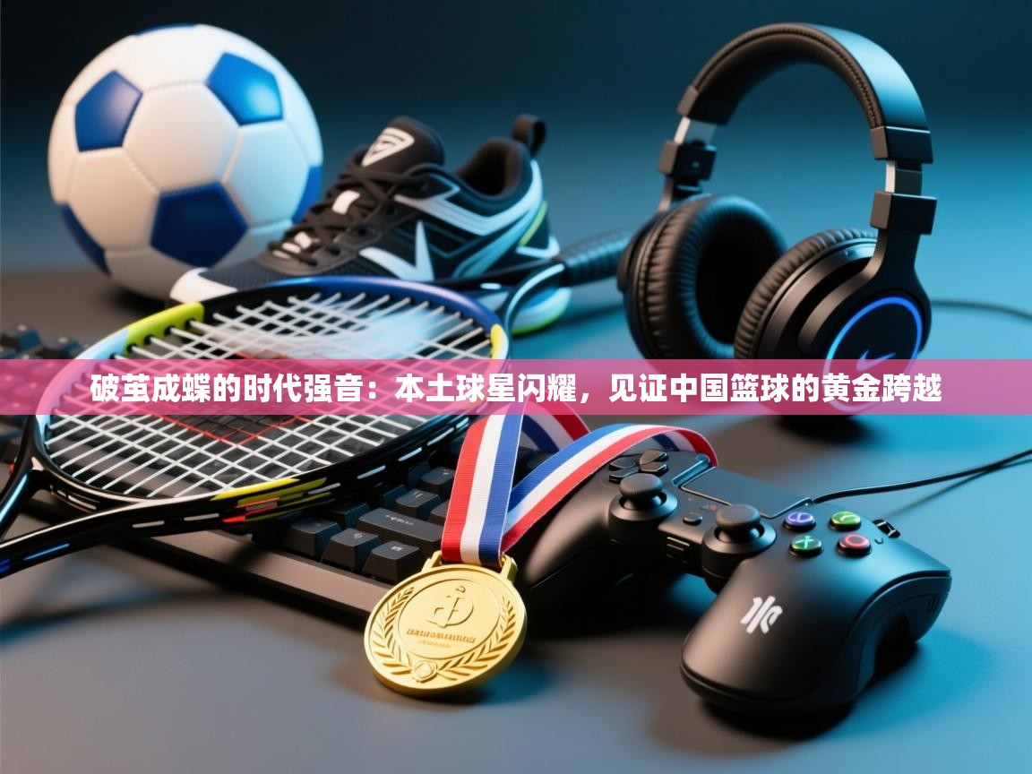 破茧成蝶的时代强音：本土球星闪耀，见证中国篮球的黄金跨越